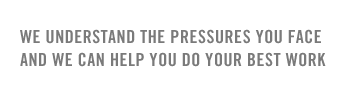 we understand the pressures you face and we can help you do your best work